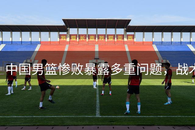 中国男篮惨败暴露多重问题，战术用人遭质疑