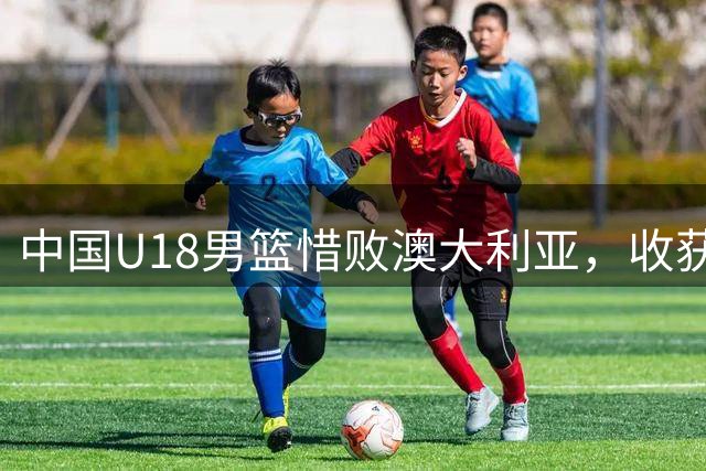 中国U18男篮惜败澳大利亚，收获亚青赛亚军展现潜力