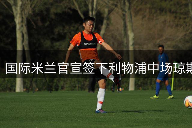 国际米兰官宣签下利物浦中场琼斯 合约为期7年