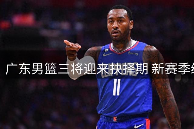 广东男篮三将迎来抉择期 新赛季续约谈判牵动人心