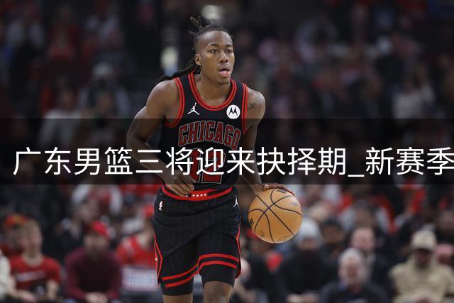 广东男篮三将迎来抉择期 新赛季续约谈判牵动人心