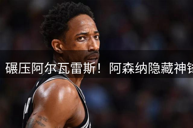 碾压阿尔瓦雷斯！阿森纳隐藏神锋炸场！6300 万王牌彻底失宠