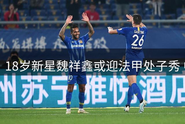 18岁新星魏祥鑫或迎法甲处子秀 中国球员再战五大联赛